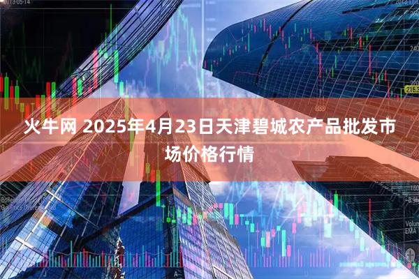火牛网 2025年4月23日天津碧城农产品批发市场价格行情