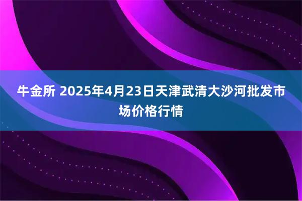 牛金所 2025年4月23日天津武清大沙河批发市场价格行情