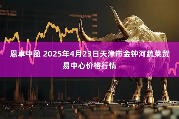 恩卓中盈 2025年4月23日天津市金钟河蔬菜贸易中心价格行情