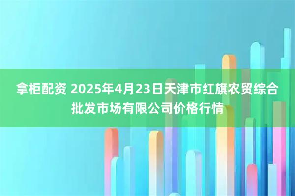 拿柜配资 2025年4月23日天津市红旗农贸综合批发市场有限公司价格行情