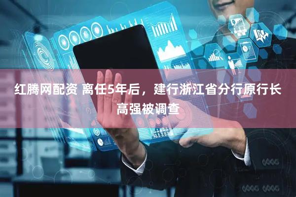红腾网配资 离任5年后，建行浙江省分行原行长高强被调查