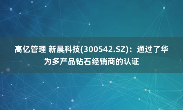 高亿管理 新晨科技(300542.SZ)：通过了华为多产品钻石经销商的认证