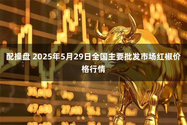 配操盘 2025年5月29日全国主要批发市场红椒价格行情
