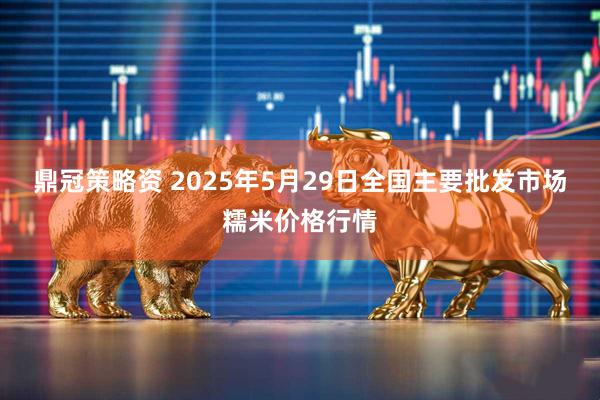 鼎冠策略资 2025年5月29日全国主要批发市场糯米价格行情