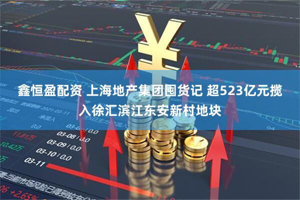 鑫恒盈配资 上海地产集团囤货记 超523亿元揽入徐汇滨江东安新村地块