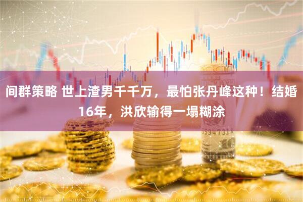 间群策略 世上渣男千千万，最怕张丹峰这种！结婚16年，洪欣输得一塌糊涂