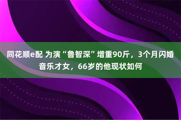 同花顺e配 为演“鲁智深”增重90斤，3个月闪婚音乐才女，66岁的他现状如何