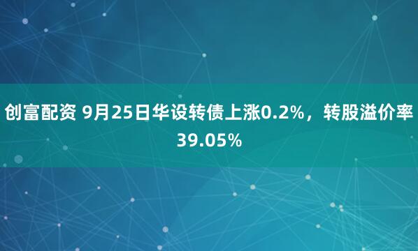 创富配资 9月25日华设转债上涨0.2%，转股溢价率39.05%