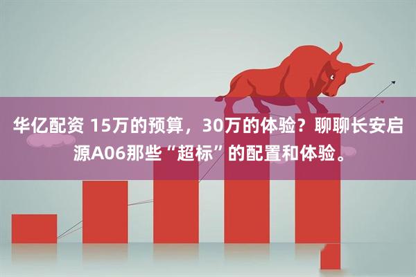 华亿配资 15万的预算，30万的体验？聊聊长安启源A06那些“超标”的配置和体验。