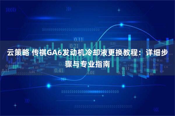 云策略 传祺GA6发动机冷却液更换教程：详细步骤与专业指南