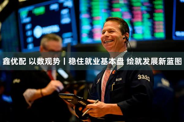 鑫优配 以数观势丨稳住就业基本盘 绘就发展新蓝图