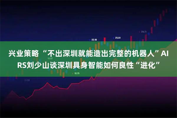 兴业策略 “不出深圳就能造出完整的机器人”AIRS刘少山谈深圳具身智能如何良性“进化”
