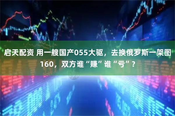 启天配资 用一艘国产055大驱，去换俄罗斯一架图160，双方谁“赚”谁“亏”？