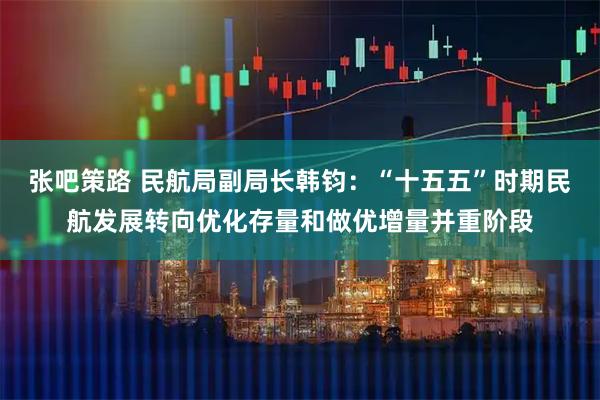张吧策路 民航局副局长韩钧:“十五五”时期民航发展转向优化存量和做优增量并重阶段