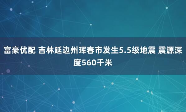 富豪优配 吉林延边州珲春市发生5.5级地震 震源深度560千米