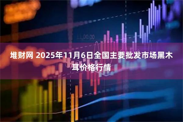 堆财网 2025年11月6日全国主要批发市场黑木耳价格行情
