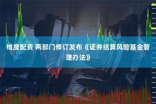 维度配资 两部门修订发布《证券结算风险基金管理办法》