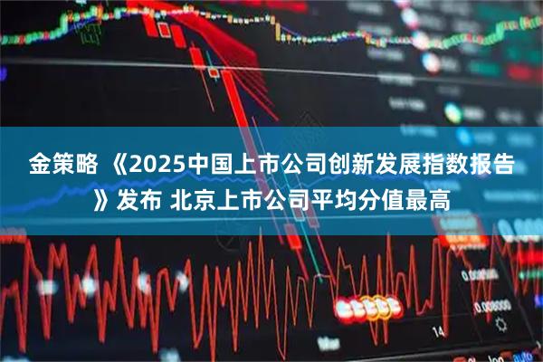 金策略 《2025中国上市公司创新发展指数报告》发布 北京上市公司平均分值最高