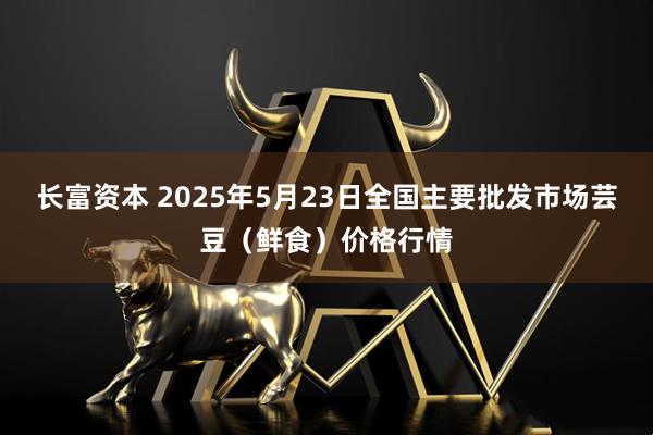 长富资本 2025年5月23日全国主要批发市场芸豆（鲜食）价格行情