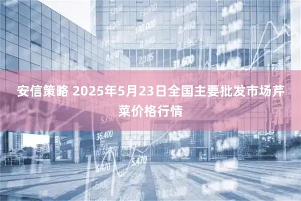 安信策略 2025年5月23日全国主要批发市场芹菜价格行情