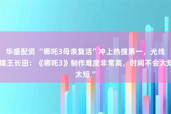 华盛配资 “哪吒3母亲复活”冲上热搜第一，光线传媒王长田：《哪吒3》制作难度非常高，时间不会太短“
