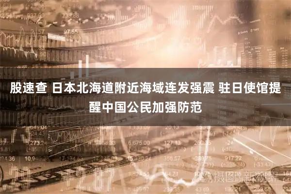 股速查 日本北海道附近海域连发强震 驻日使馆提醒中国公民加强防范