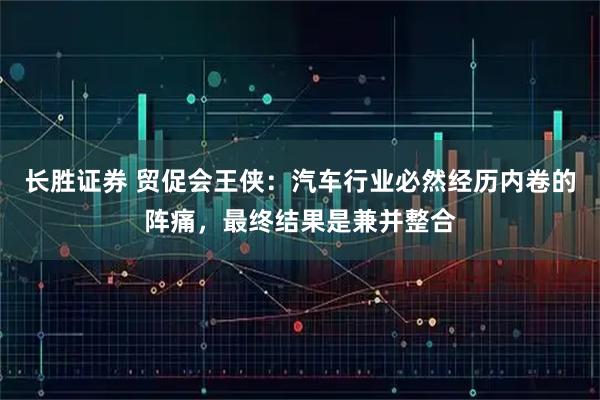 长胜证券 贸促会王侠：汽车行业必然经历内卷的阵痛，最终结果是兼并整合