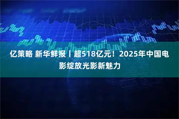 亿策略 新华鲜报丨超518亿元！2025年中国电影绽放光影新魅力