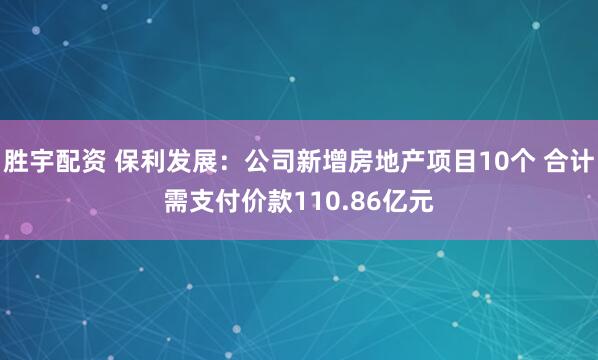 胜宇配资 保利发展：公司新增房地产项目10个 合计需支付价款110.86亿元
